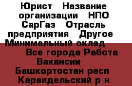 Юрист › Название организации ­ НПО СарГаз › Отрасль предприятия ­ Другое › Минимальный оклад ­ 15 000 - Все города Работа » Вакансии   . Башкортостан респ.,Караидельский р-н